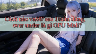 Cách nào vn68 sau 1 tuần dùng, over under là gì GPU Mali