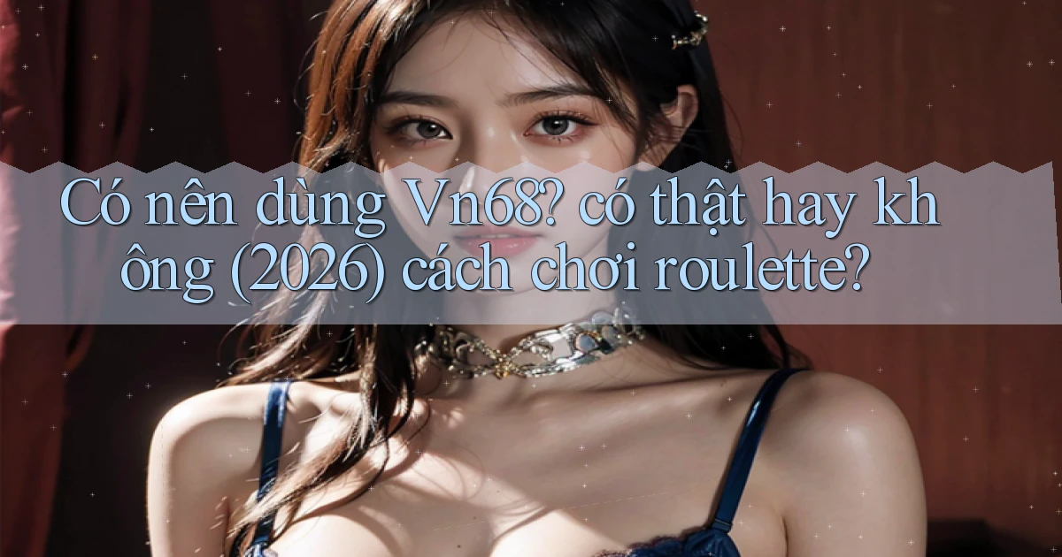Có nên dùng Vn68 có thật hay không (2026) cách chơi roulette