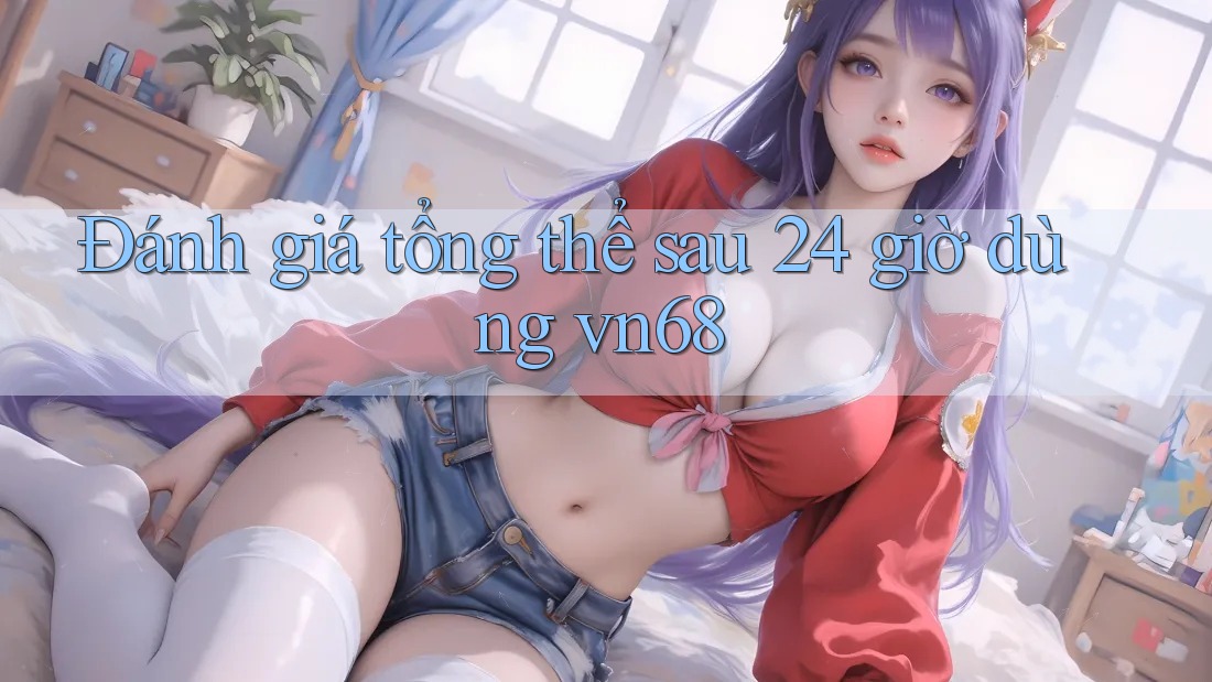 Đánh giá tổng thể sau 24 giờ dùng vn68 Đánh giá tổng thể sau 24 giờ dùng vn68