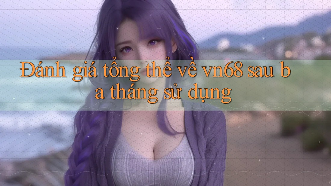 Đánh giá tổng thể về vn68 sau ba tháng sử dụng