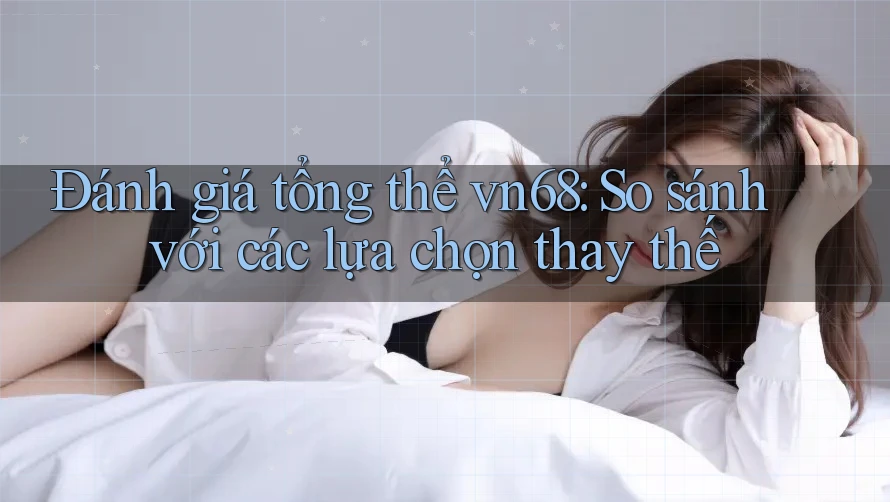 Đánh giá tổng thể vn68: So sánh với các lựa chọn thay thế Đánh giá tổng thể vn68: So sánh với các lựa chọn thay thế