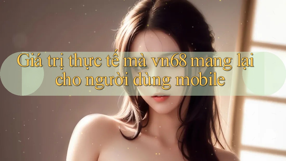 Giá trị thực tế mà vn68 mang lại cho người dùng mobile Giá trị thực tế mà vn68 mang lại cho người dùng mobile