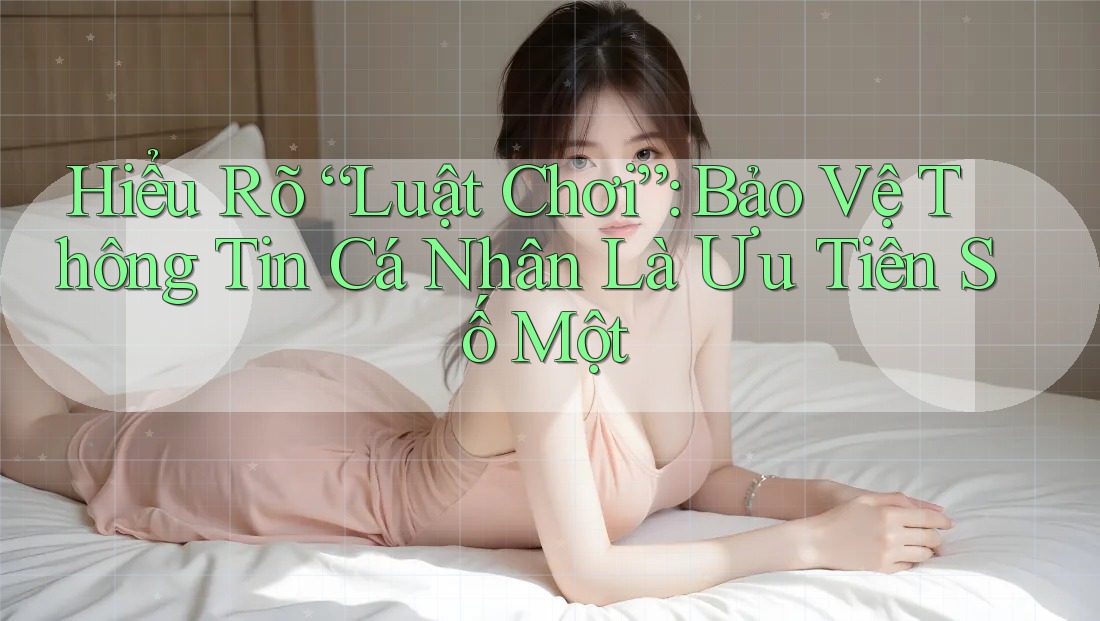 Hiểu Rõ “Luật Chơi”: Bảo Vệ Thông Tin Cá Nhân Là Ưu Tiên Số Một Hiểu Rõ “Luật Chơi”: Bảo Vệ Thông Tin Cá Nhân Là Ưu Tiên Số Một