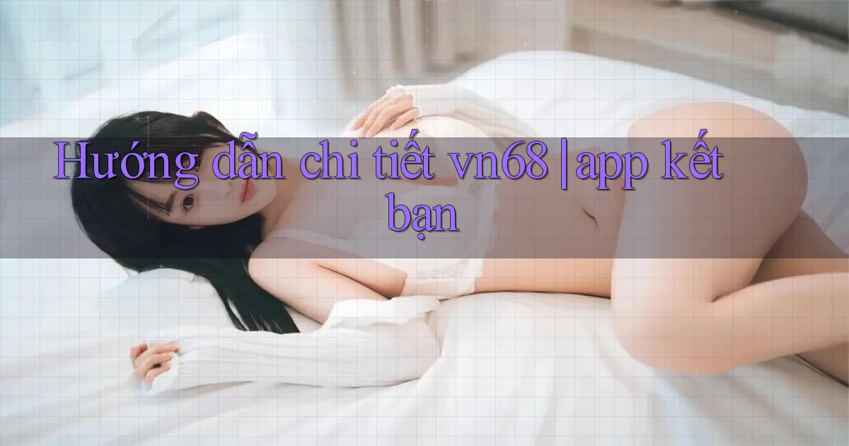 Hướng dẫn chi tiết vn68 app kết bạn