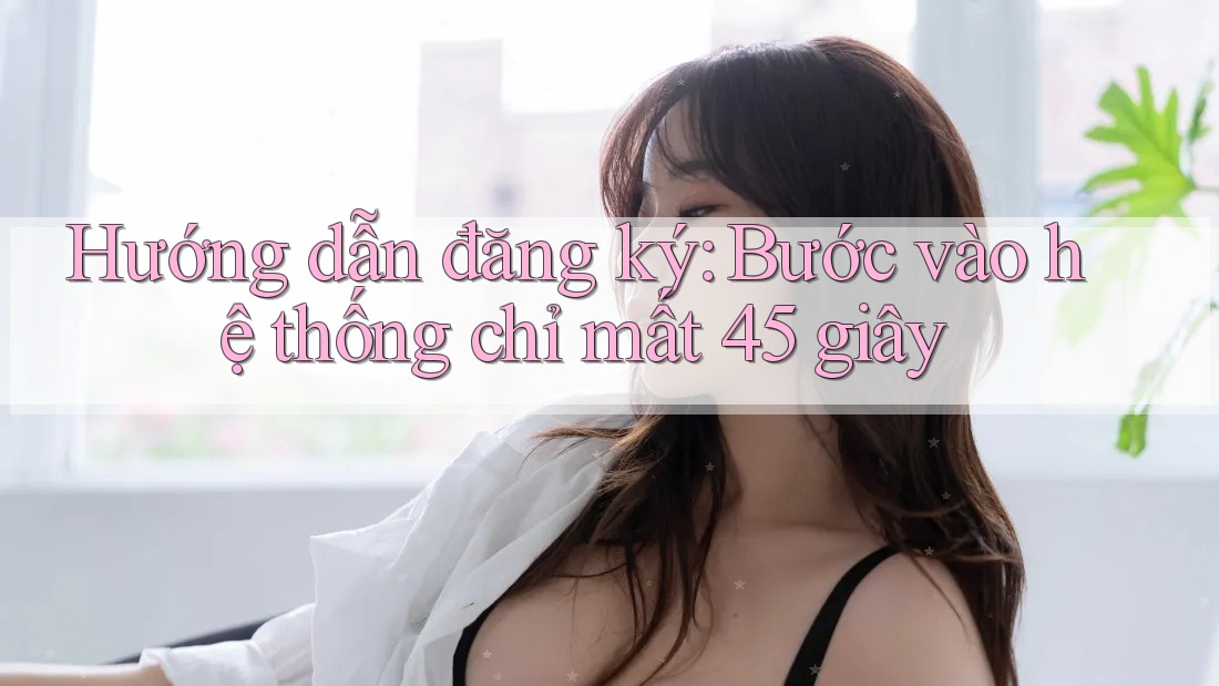 Hướng dẫn đăng ký: Bước vào hệ thống chỉ mất 45 giây