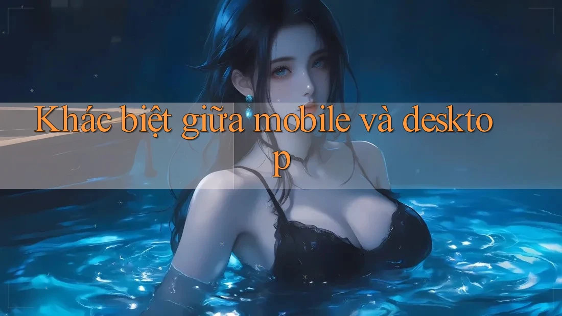 Khác biệt giữa mobile và desktop Khác biệt giữa mobile và desktop