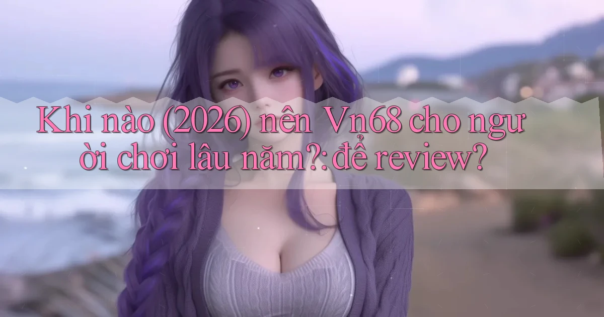 Khi nào (2026) nên Vn68 cho người chơi lâu năm để review