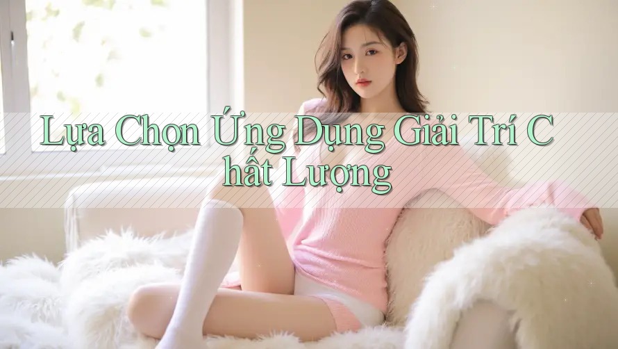 Lựa Chọn Ứng Dụng Giải Trí Chất Lượng Lựa Chọn Ứng Dụng Giải Trí Chất Lượng