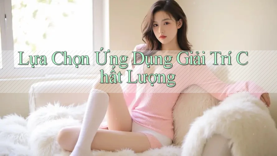 Lựa Chọn Ứng Dụng Giải Trí Chất Lượng Lựa Chọn Ứng Dụng Giải Trí Chất Lượng
