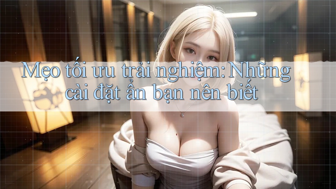 Mẹo tối ưu trải nghiệm: Những cài đặt ẩn bạn nên biết