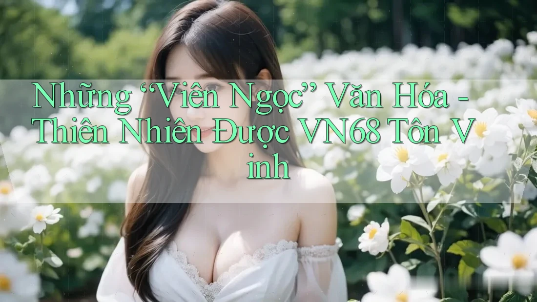 Những “Viên Ngọc” Văn Hóa - Thiên Nhiên Được VN68 Tôn Vinh Những “Viên Ngọc” Văn Hóa - Thiên Nhiên Được VN68 Tôn Vinh
