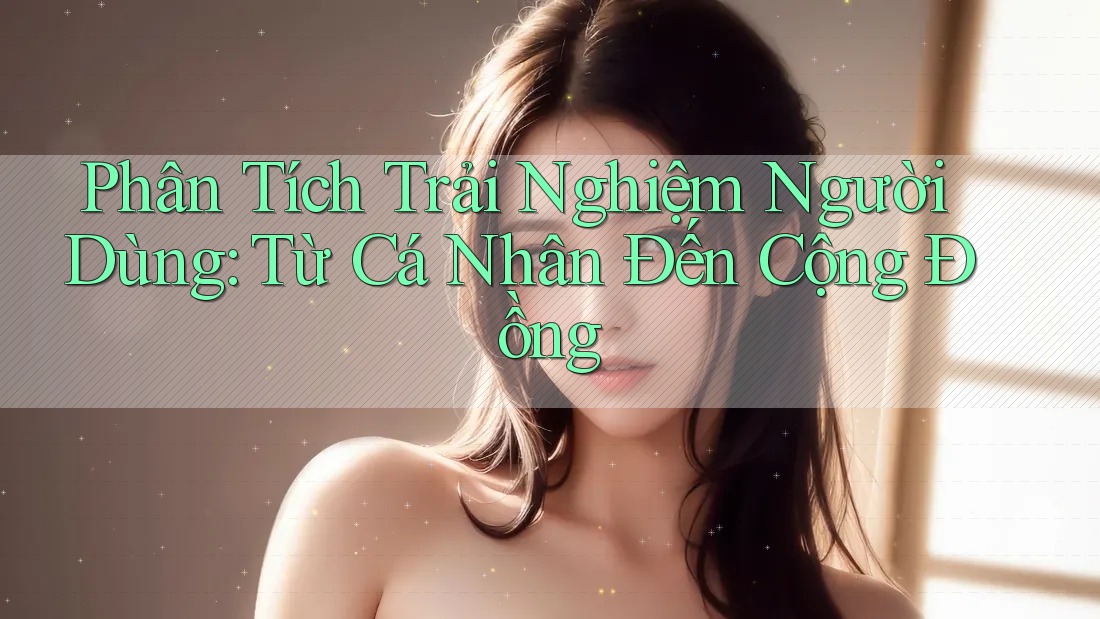 Phân Tích Trải Nghiệm Người Dùng: Từ Cá Nhân Đến Cộng Đồng Phân Tích Trải Nghiệm Người Dùng: Từ Cá Nhân Đến Cộng Đồng