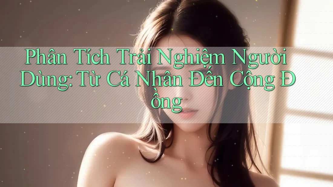 Phân Tích Trải Nghiệm Người Dùng: Từ Cá Nhân Đến Cộng Đồng Phân Tích Trải Nghiệm Người Dùng: Từ Cá Nhân Đến Cộng Đồng