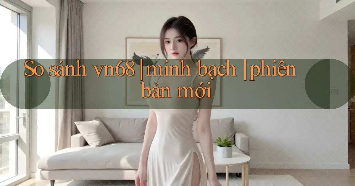 So sánh vn68 minh bạch phiên bản mới