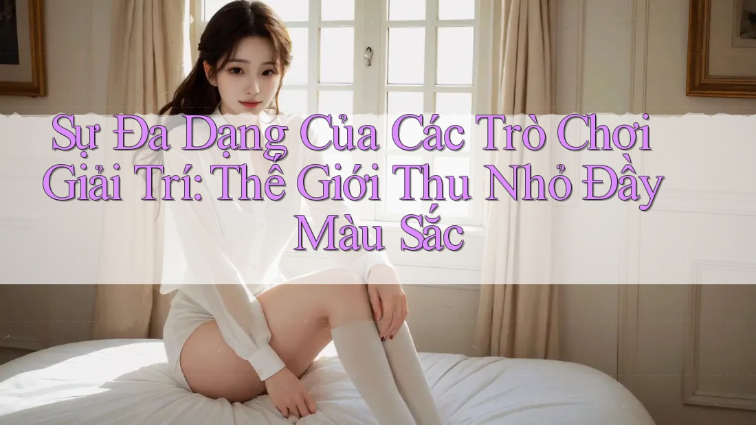 Sự Đa Dạng Của Các Trò Chơi Giải Trí: Thế Giới Thu Nhỏ Đầy Màu Sắc Sự Đa Dạng Của Các Trò Chơi Giải Trí: Thế Giới Thu Nhỏ Đầy Màu Sắc