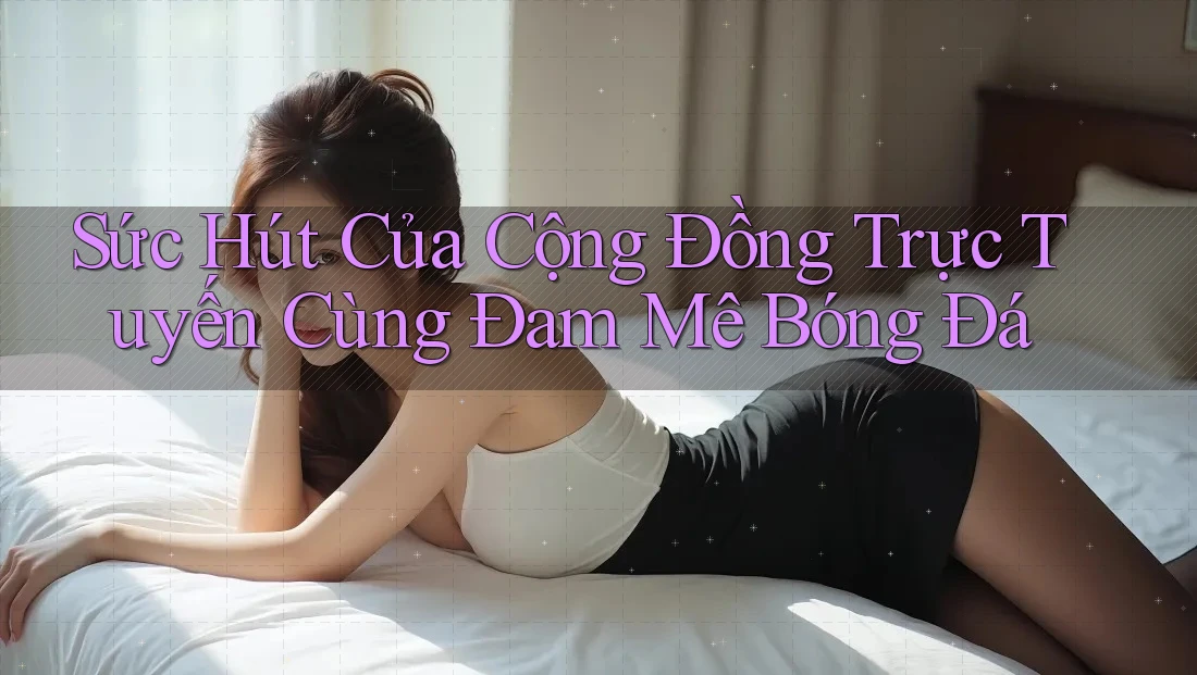 Sức Hút Của Cộng Đồng Trực Tuyến Cùng Đam Mê Bóng Đá