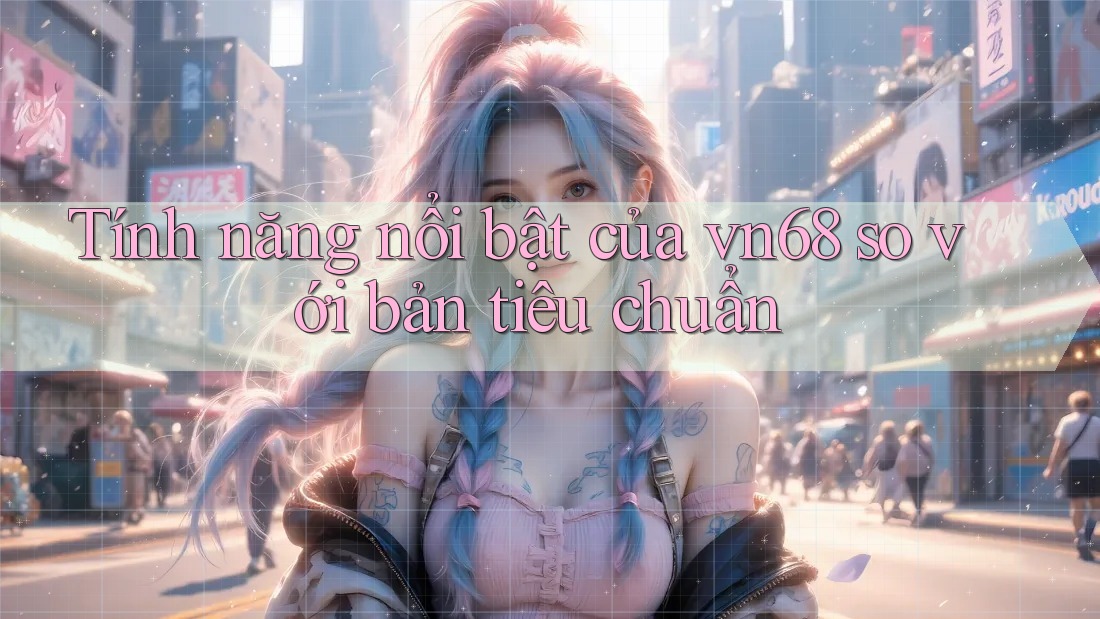 Tính năng nổi bật của vn68 so với bản tiêu chuẩn Tính năng nổi bật của vn68 so với bản tiêu chuẩn