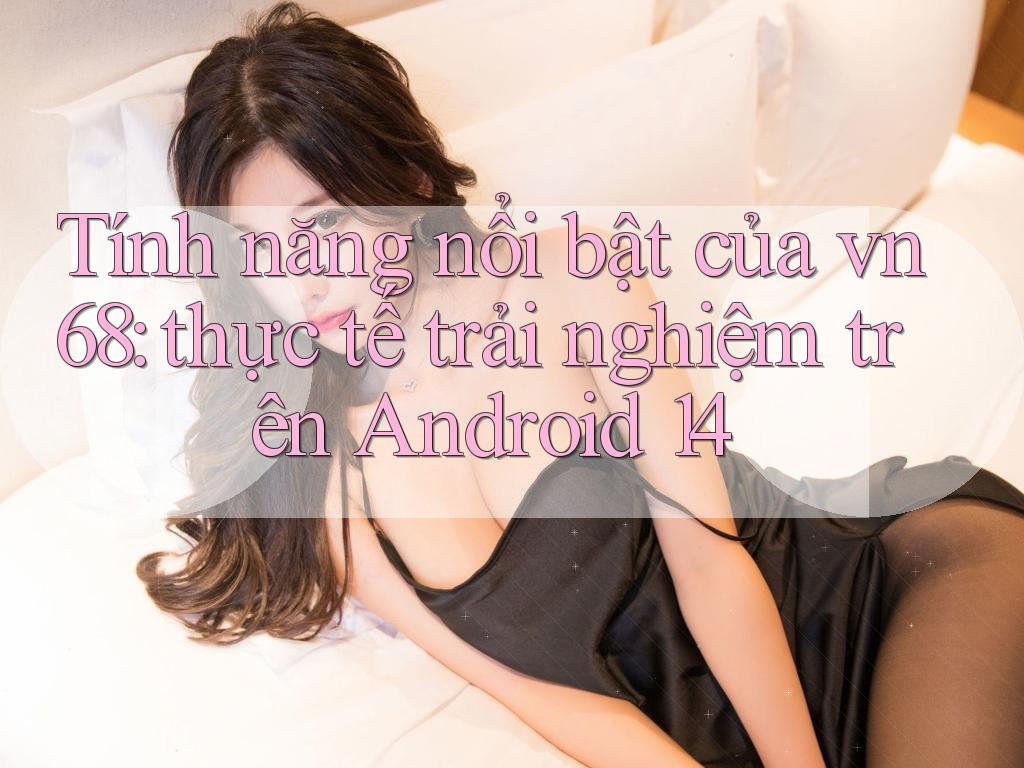 Tính năng nổi bật của vn68: thực tế trải nghiệm trên Android 14