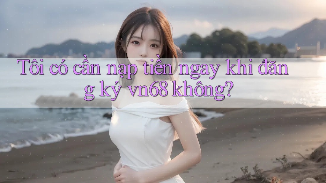 Tôi có cần nạp tiền ngay khi đăng ký vn68 không? Tôi có cần nạp tiền ngay khi đăng ký vn68 không?
