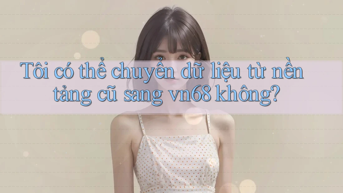 Tôi có thể chuyển dữ liệu từ nền tảng cũ sang vn68 không?