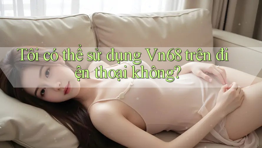 Tôi có thể sử dụng Vn68 trên điện thoại không? Tôi có thể sử dụng Vn68 trên điện thoại không?