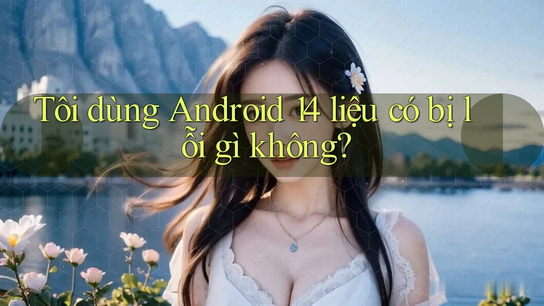 Tôi dùng Android 14 liệu có bị lỗi gì không? Tôi dùng Android 14 liệu có bị lỗi gì không?