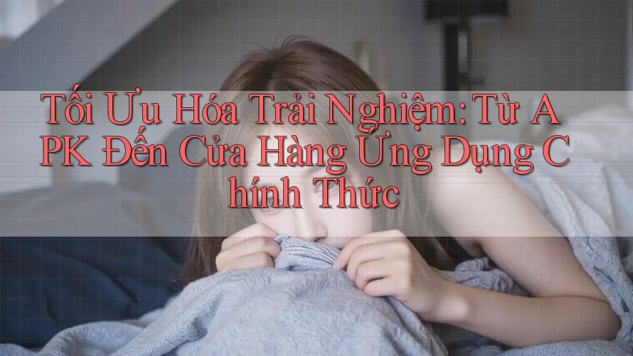 Tối Ưu Hóa Trải Nghiệm: Từ APK Đến Cửa Hàng Ứng Dụng Chính Thức