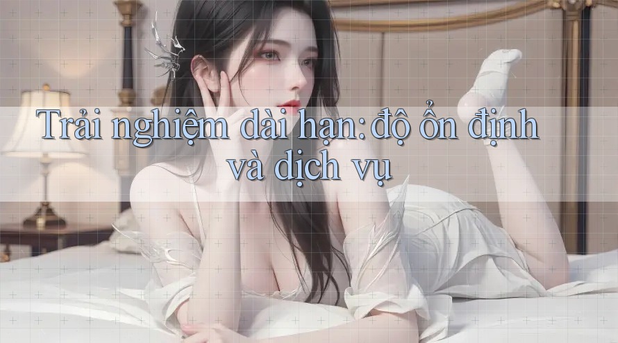 Trải nghiệm dài hạn: độ ổn định và dịch vụ