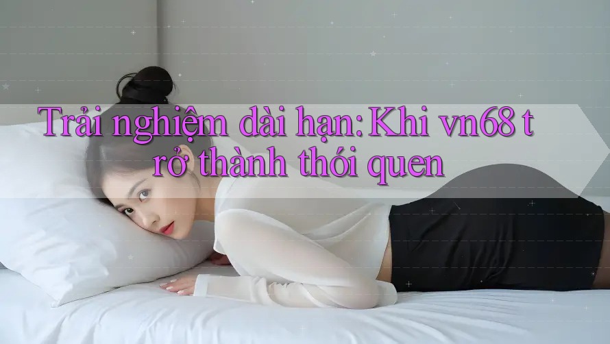 Trải nghiệm dài hạn: Khi vn68 trở thành thói quen