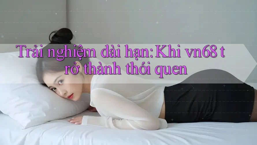 Trải nghiệm dài hạn: Khi vn68 trở thành thói quen Trải nghiệm dài hạn: Khi vn68 trở thành thói quen