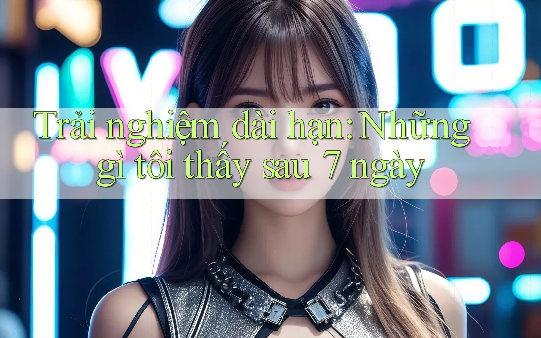 Trải nghiệm dài hạn: Những gì tôi thấy sau 7 ngày Trải nghiệm dài hạn: Những gì tôi thấy sau 7 ngày