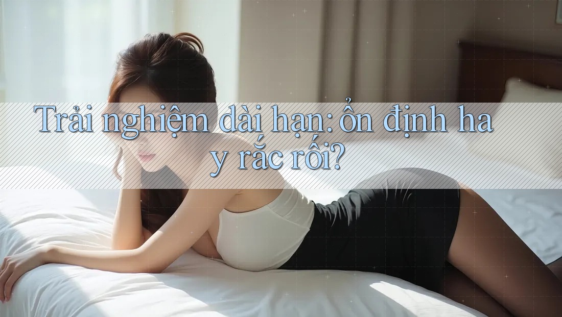 Trải nghiệm dài hạn — ổn định hay rắc rối?