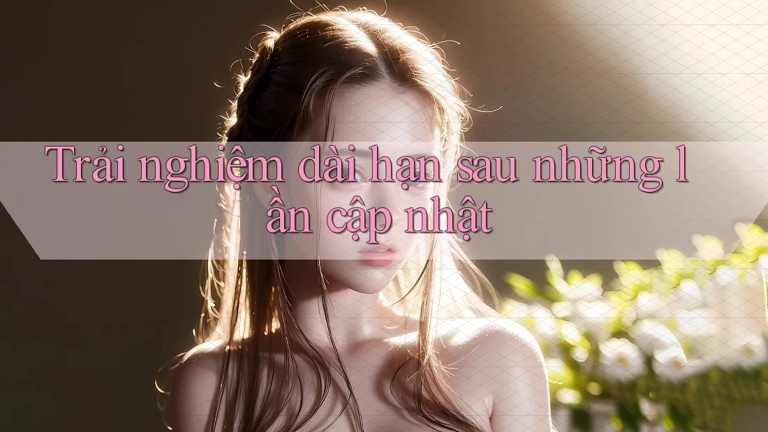 Trải nghiệm dài hạn sau những lần cập nhật Trải nghiệm dài hạn sau những lần cập nhật