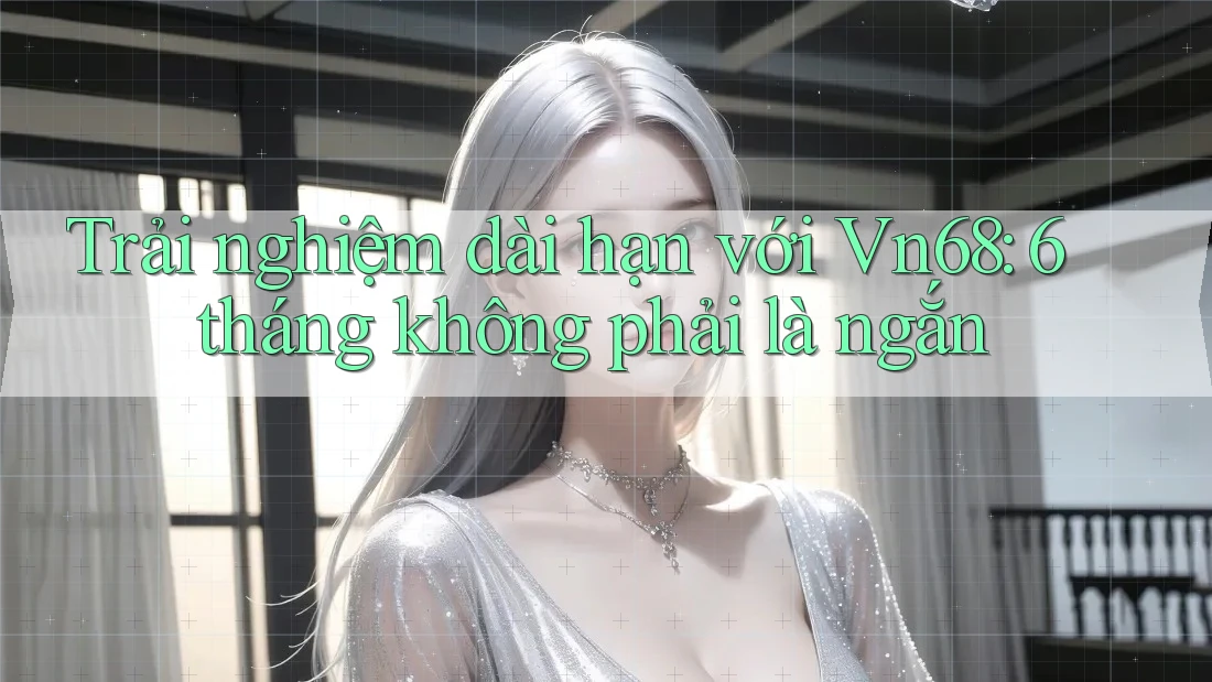 Trải nghiệm dài hạn với Vn68: 6 tháng không phải là ngắn