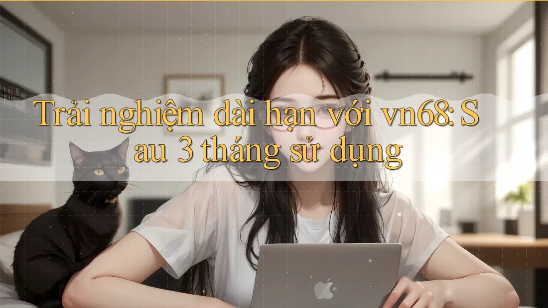 Trải nghiệm dài hạn với vn68: Sau 3 tháng sử dụng