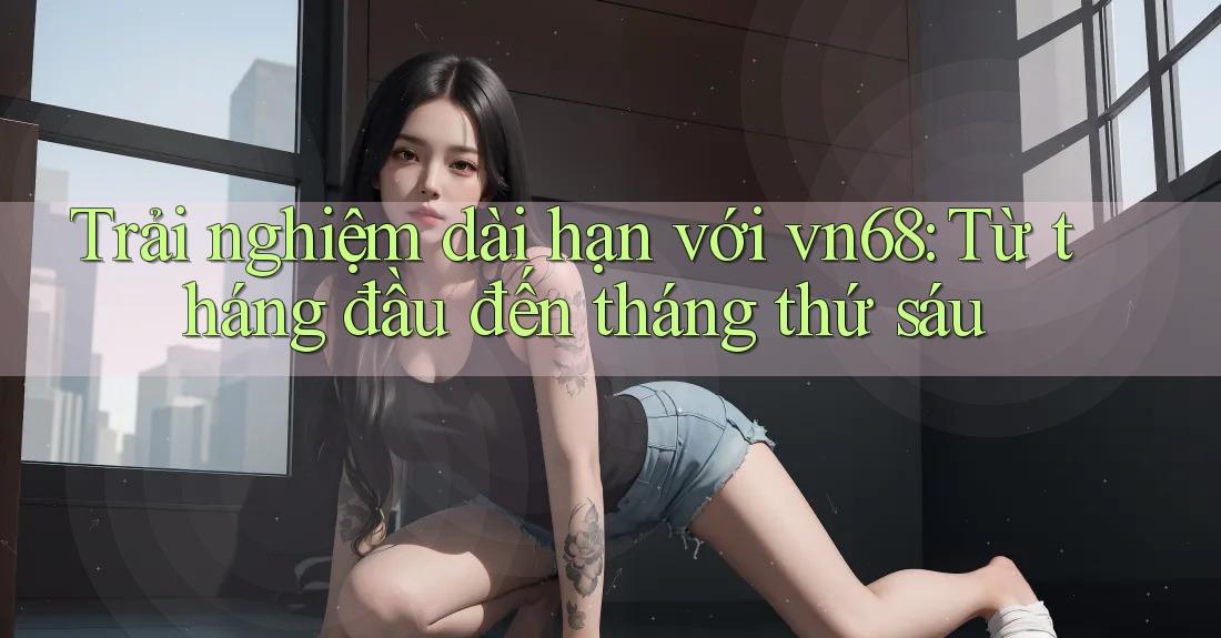 Trải nghiệm dài hạn với vn68: Từ tháng đầu đến tháng thứ sáu Trải nghiệm dài hạn với vn68: Từ tháng đầu đến tháng thứ sáu