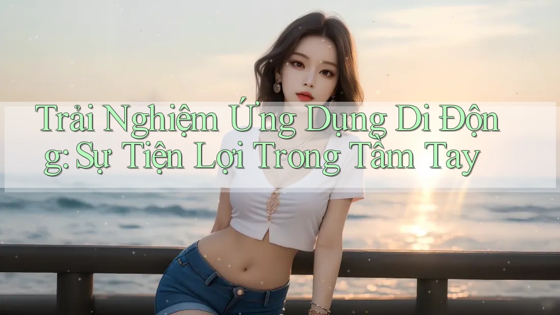Trải Nghiệm Ứng Dụng Di Động: Sự Tiện Lợi Trong Tầm Tay Trải Nghiệm Ứng Dụng Di Động: Sự Tiện Lợi Trong Tầm Tay