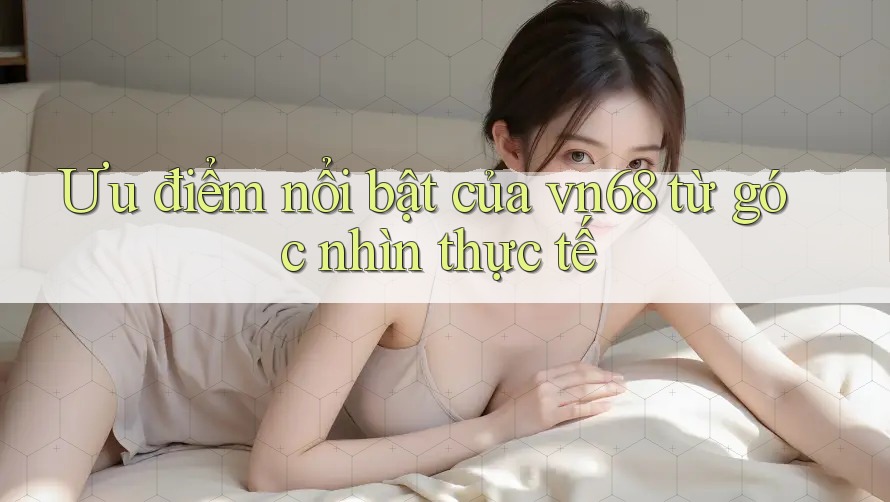 Ưu điểm nổi bật của vn68 từ góc nhìn thực tế