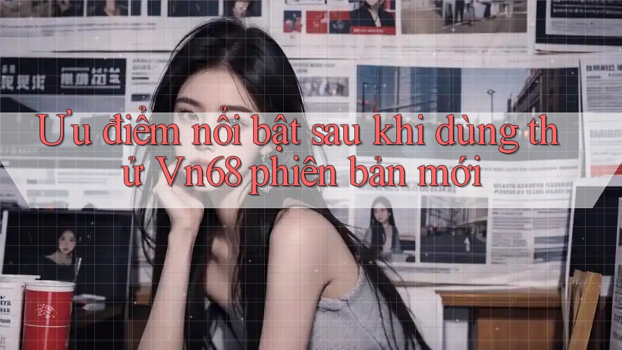 Ưu điểm nổi bật sau khi dùng thử Vn68 phiên bản mới