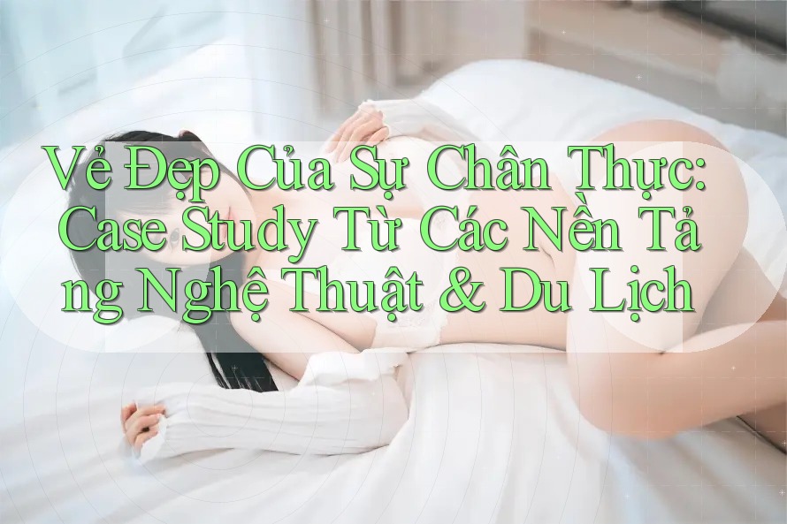 Vẻ Đẹp Của Sự Chân Thực: Case Study Từ Các Nền Tảng Nghệ Thuật & Du Lịch Vẻ Đẹp Của Sự Chân Thực: Case Study Từ Các Nền Tảng Nghệ Thuật & Du Lịch