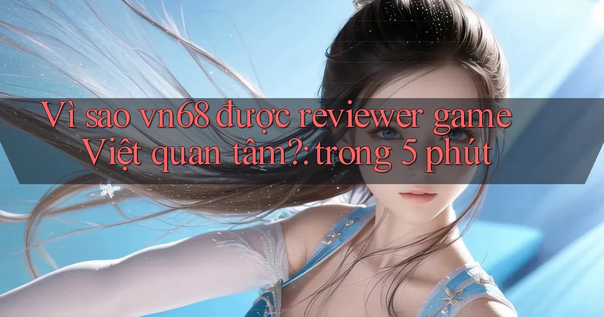Vì sao vn68 được reviewer game Việt quan tâm trong 5 phút