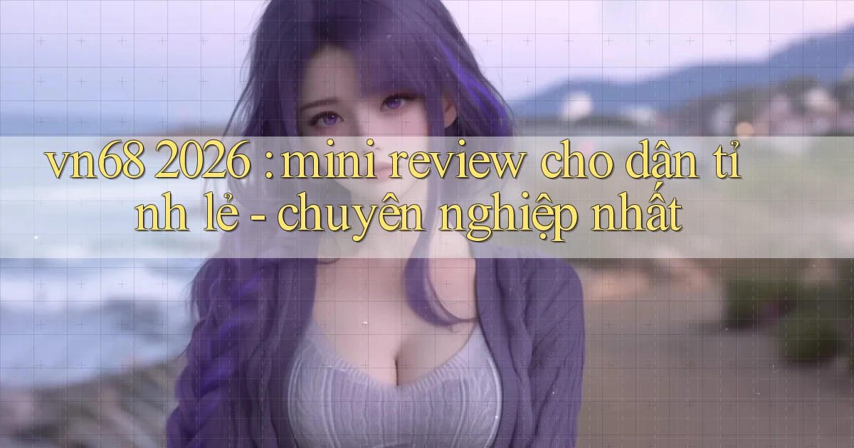 vn68 2026 mini review cho dân tỉnh lẻ   chuyên nghiệp nhất