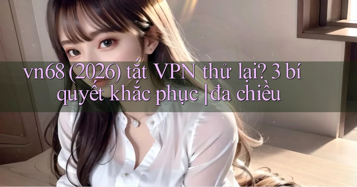 vn68 (2026) tắt VPN thử lại 3 bí quyết khắc phục đa chiều