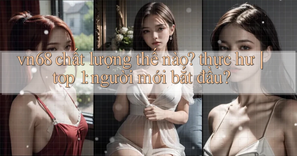 vn68 chất lượng thế nào thực hư top 1 người mới bắt đầu