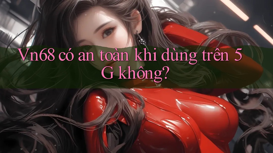 Vn68 có an toàn khi dùng trên 5G không? Vn68 có an toàn khi dùng trên 5G không?
