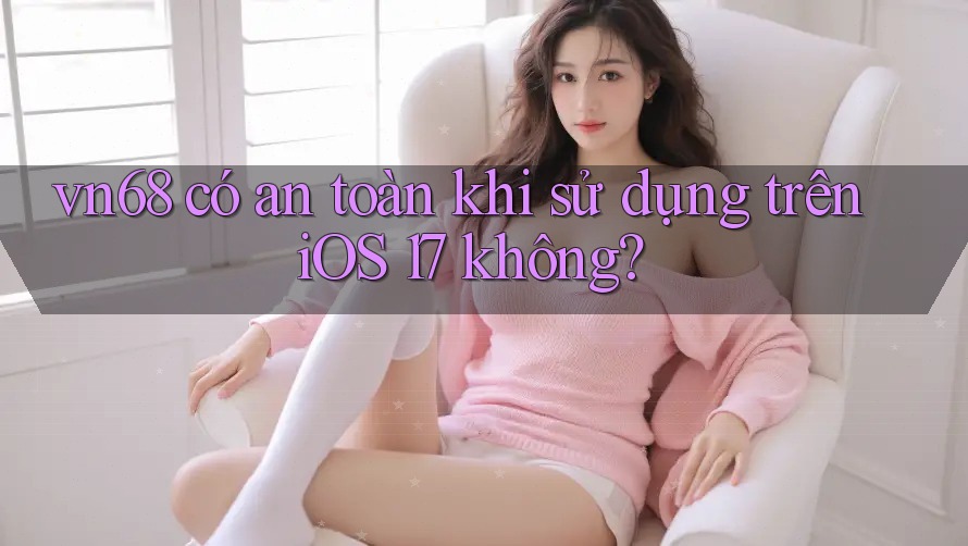 vn68 có an toàn khi sử dụng trên iOS 17 không? vn68 có an toàn khi sử dụng trên iOS 17 không?
