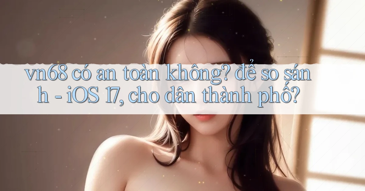 vn68 có an toàn không để so sánh   iOS 17, cho dân thành phố