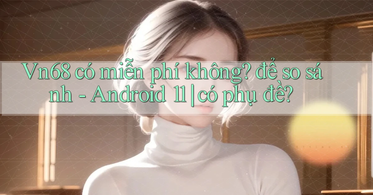 Vn68 có miễn phí không để so sánh   Android 11 có phụ đề