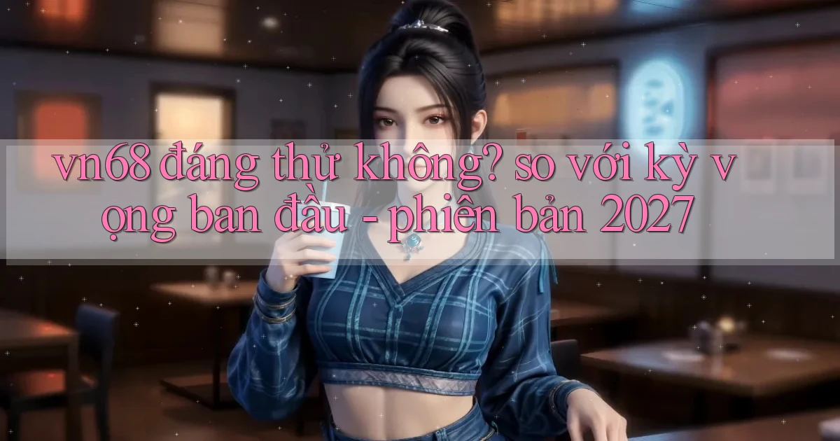 vn68 đáng thử không so với kỳ vọng ban đầu   phiên bản 2027