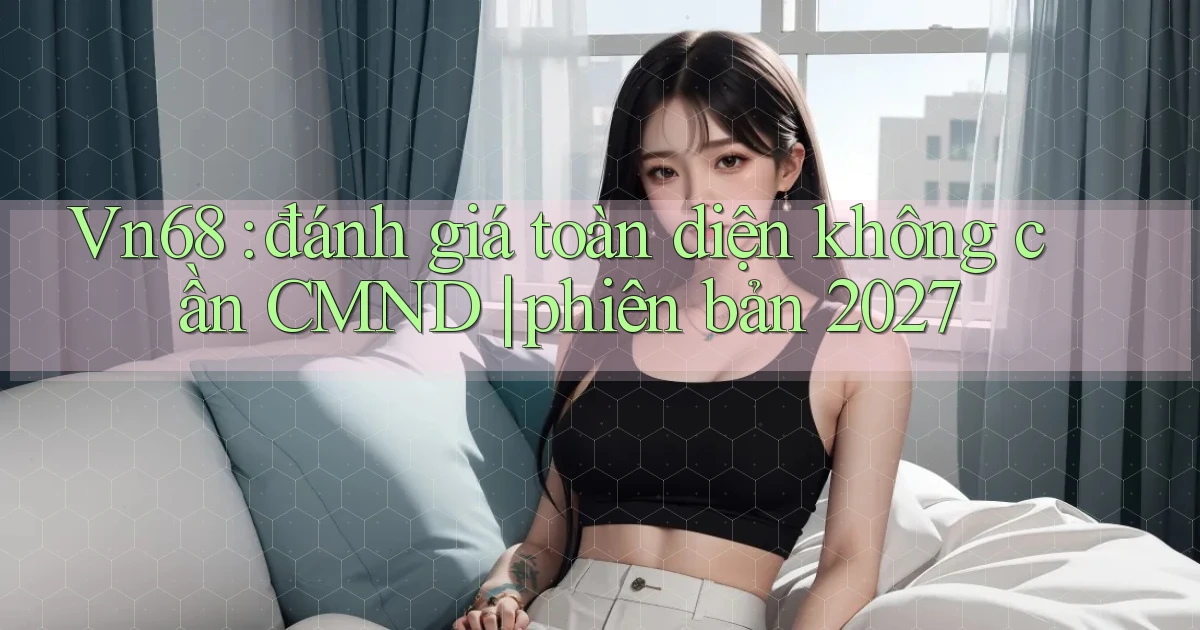 Vn68 đánh giá toàn diện không cần CMND phiên bản 2027